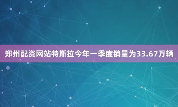 郑州配资网站特斯拉今年一季度销量为33.67万辆