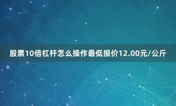 股票10倍杠杆怎么操作最低报价12.00元/公斤