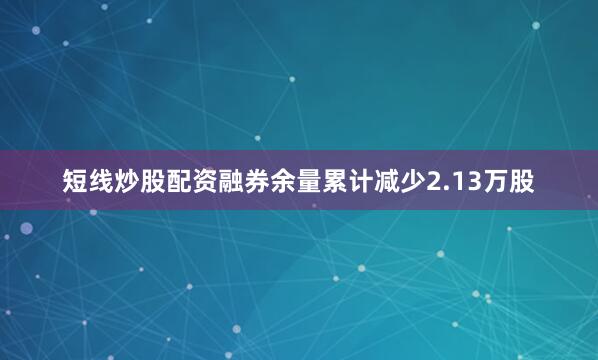短线炒股配资融券余量累计减少2.13万股