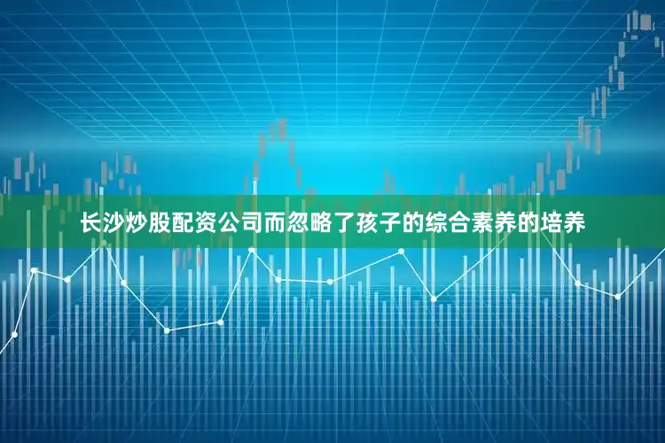 长沙炒股配资公司而忽略了孩子的综合素养的培养