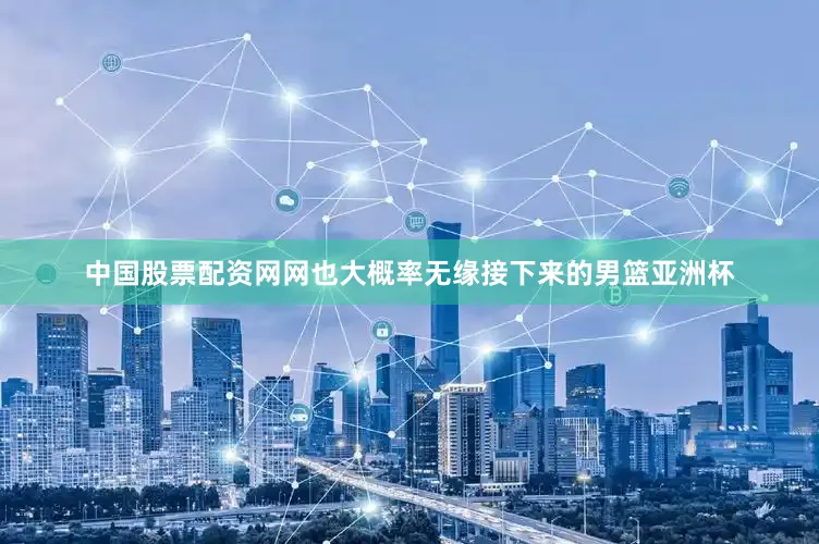 中国股票配资网网也大概率无缘接下来的男篮亚洲杯