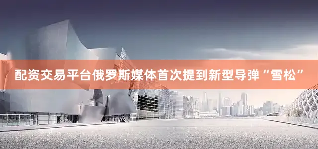 配资交易平台俄罗斯媒体首次提到新型导弹“雪松”