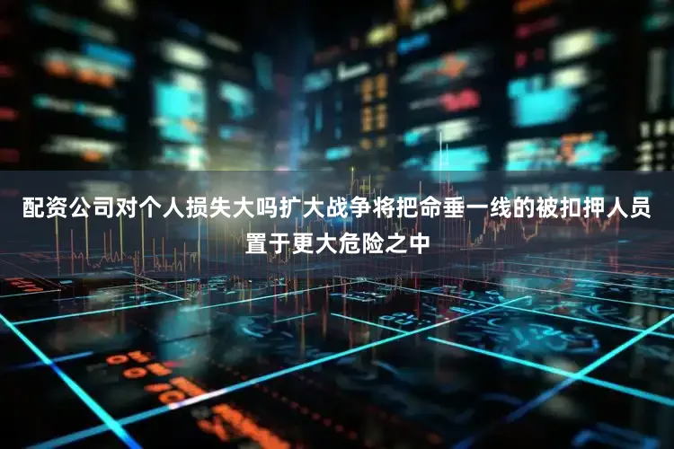 配资公司对个人损失大吗扩大战争将把命垂一线的被扣押人员置于更大危险之中