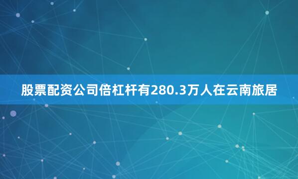 股票配资公司倍杠杆有280.3万人在云南旅居