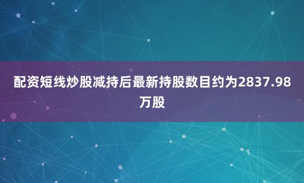 配资短线炒股减持后最新持股数目约为2837.98万股