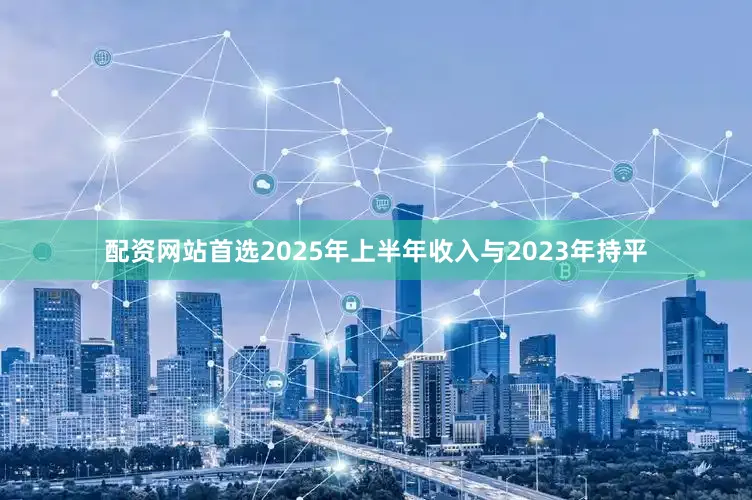 配资网站首选2025年上半年收入与2023年持平